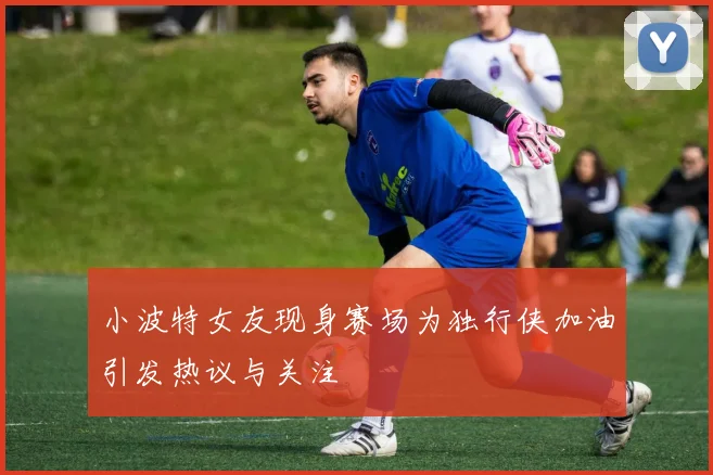 小波特女友现身赛场为独行侠加油引发热议与关注