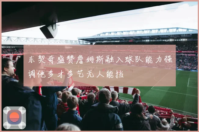 东契奇盛赞詹姆斯融入球队能力强调他多才多艺无人能挡