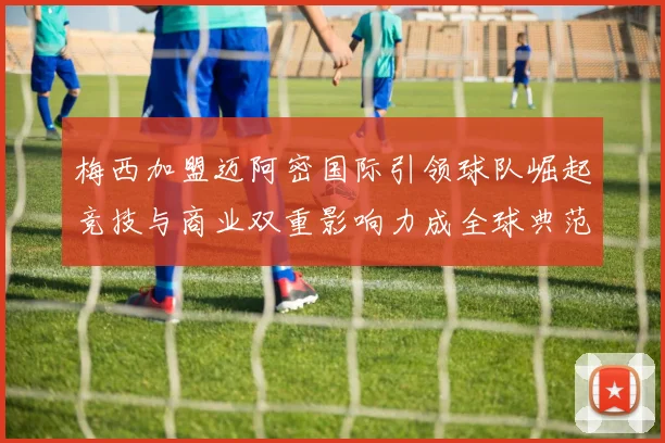 梅西加盟迈阿密国际引领球队崛起竞技与商业双重影响力成全球典范