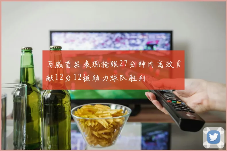 马威首发表现抢眼27分钟内高效贡献12分12板助力球队胜利