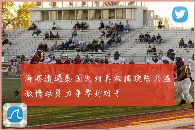 海港遭遇泰国失利真相揭晓陈乃温激情动员力争零封对手