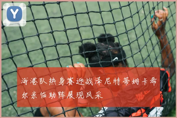 海港队热身赛迎战泽尼特蒂姆卡希尔亲临助阵展现风采