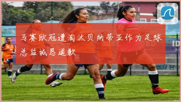 马赛欧冠遭淘汰贝纳蒂亚作为足球总监诚恳道歉