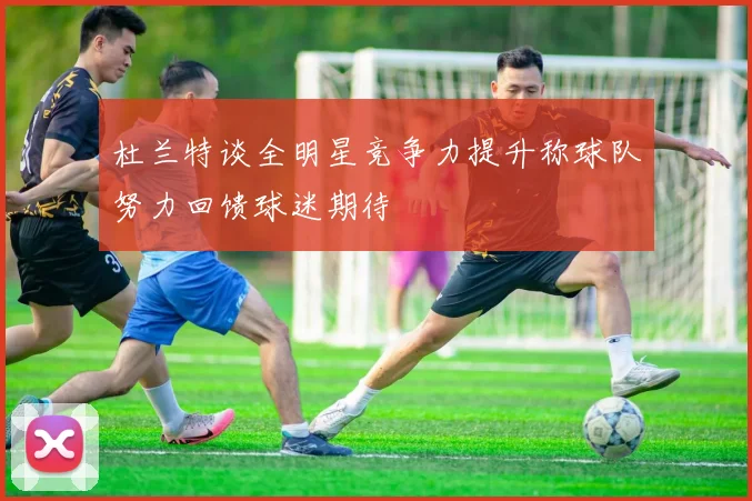杜兰特谈全明星竞争力提升称球队努力回馈球迷期待