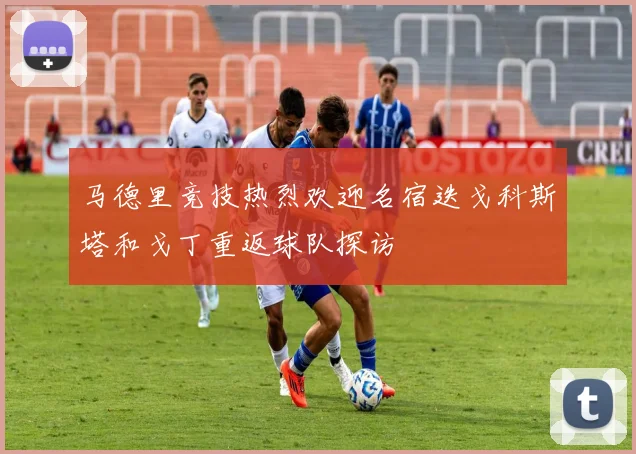 马德里竞技热烈欢迎名宿迭戈科斯塔和戈丁重返球队探访