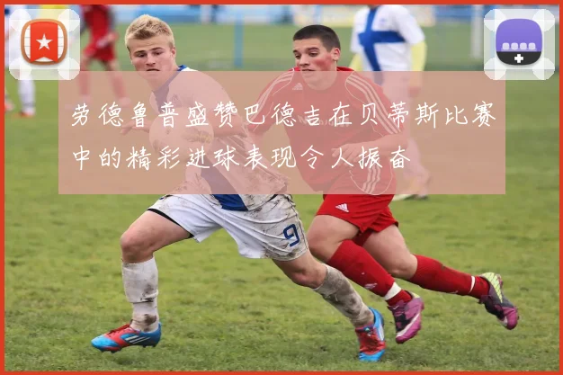 劳德鲁普盛赞巴德吉在贝蒂斯比赛中的精彩进球表现令人振奋