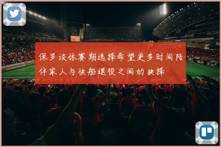 保罗谈休赛期选择希望更多时间陪伴家人与快船退役之间的抉择