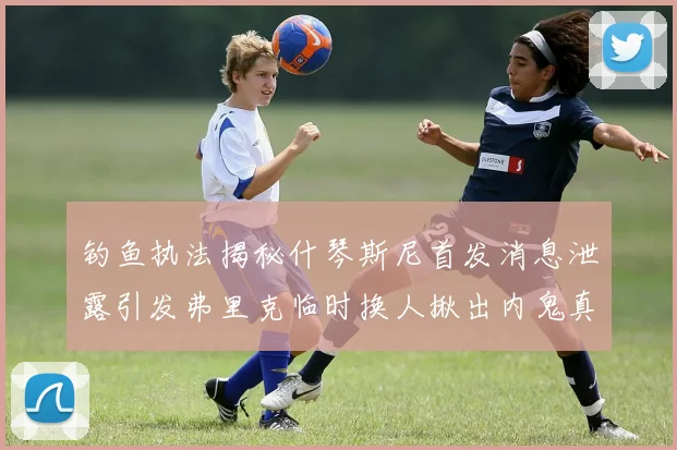 钓鱼执法揭秘什琴斯尼首发消息泄露引发弗里克临时换人揪出内鬼真相