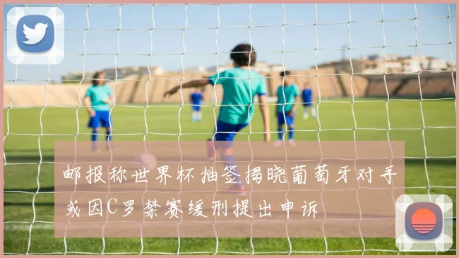 邮报称世界杯抽签揭晓葡萄牙对手或因C罗禁赛缓刑提出申诉