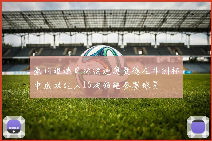 豪门追逐目标扬迪奥曼德在非洲杯中成功过人16次领跑参赛球员