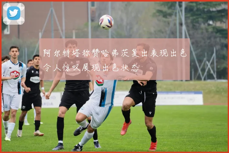 阿尔特塔称赞哈弗茨复出表现出色令人惊叹展现出色状态