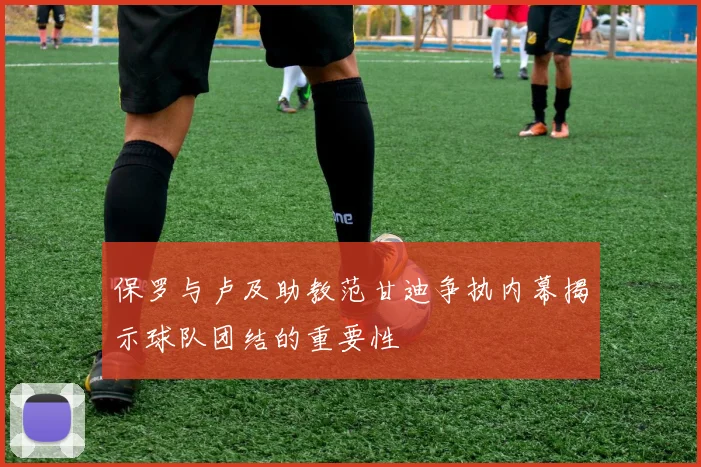 保罗与卢及助教范甘迪争执内幕揭示球队团结的重要性