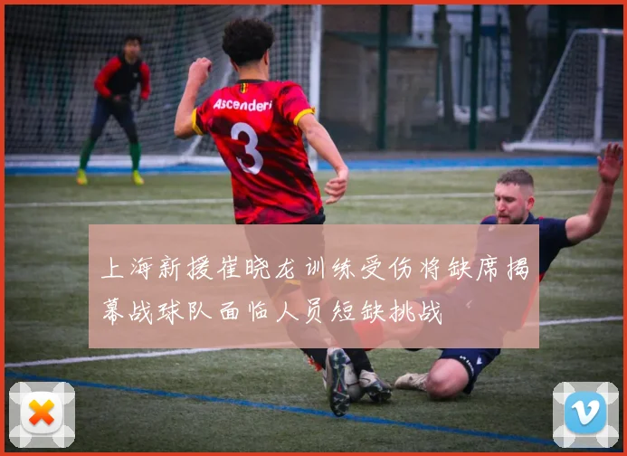 上海新援崔晓龙训练受伤将缺席揭幕战球队面临人员短缺挑战