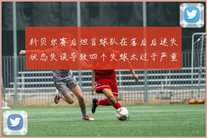 科贝尔赛后坦言球队在落后后迷失状态失误导致四个失球太过于严重