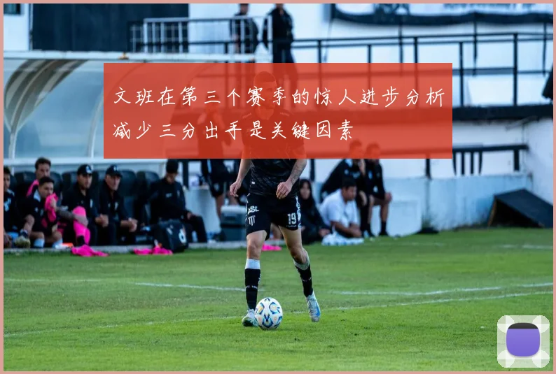 文班在第三个赛季的惊人进步分析减少三分出手是关键因素