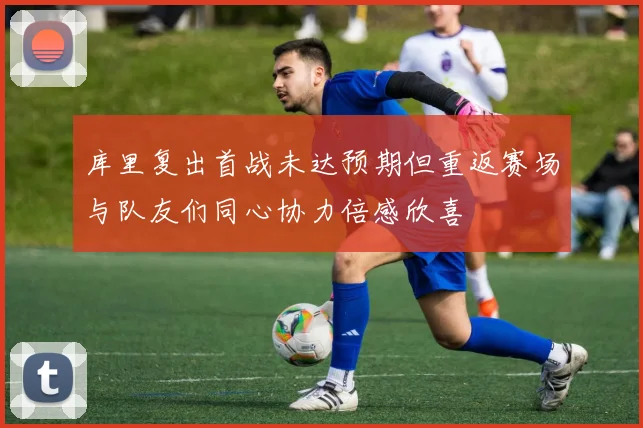 库里复出首战未达预期但重返赛场与队友们同心协力倍感欣喜