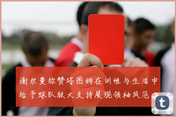谢尔曼称赞塔图姆在训练与生活中给予球队极大支持展现领袖风范