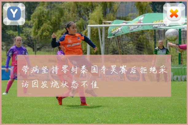 带病坚持零封泰国李昊赛后拒绝采访因发烧状态不佳