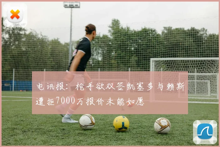 电讯报：枪手欲双签凯塞多与赖斯遭拒7000万报价未能如愿