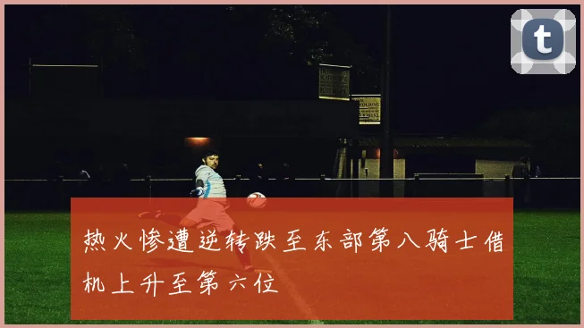 热火惨遭逆转跌至东部第八骑士借机上升至第六位